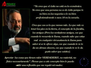 “ Yo creo que el éxito no está en lo económico. Yo creo que una persona no es de éxito porque le va bien en los negocios o le va bien profesionalmente o saca 10 en la escuela. Creo que eso es lo que menos vale. Lo que vale es tener los pies en la tierra, el concepto de la familia, los amigos (Pero los verdaderos amigos, ese que cuando te recuerda te llama, cuando sabe que estas mal  en cualquier circunstancia te llama para saber si se te ofrece algo, ese que cuando te ve te da un abrazo sincero, ese que cuando te ve le da gusto saber que existes). Apreciar  las cosas que tienen valor VERDADERO!, no material, no físico necesariamente”. Pienso que a este concepto bien le puedo añadir una reflexión que me regaló mi madre: 