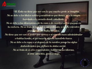“ El Éxito no tiene que ver con lo que mucha gente se imagina. No se debe a los títulos nobles y académicos que tienes, ni a la sangre heredada o la escuela donde estudiaste. No se debe a las dimensiones de tu casa o de cuantos carros quepan en tu cochera. No se trata si eres jefe o subordinado; o si eres miembro prominente de clubes sociales. No tiene que ver con el poder que ejerces o si eres un buen administrador o hablas bonito, si las luces te siguen cuando lo haces. No se debe a la ropa, o si después de tu nombre pones las siglas deslumbrantes que definen tu status social.  No se trata de si eres emprendedor, hablas varios idiomas, si eres  atractivo, joven o viejo. 