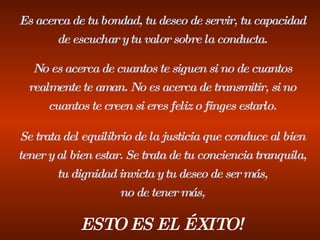 Es acerca de tu bondad, tu deseo de servir, tu capacidad de escuchar y tu valor sobre la conducta. No es acerca de cuantos te siguen si no de cuantos realmente te aman. No es acerca de transmitir, si no cuantos te creen si eres feliz o finges estarlo. Se trata del equilibrio de la justicia que conduce al bien tener y al bien estar. Se trata de tu conciencia tranquila, tu dignidad invicta y tu deseo de ser más, no de tener más, ESTO ES EL ÉXITO! 
