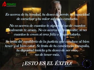 Es acerca de tu bondad, tu deseo de servir, tu capacidad de escuchar y tu valor sobre la conducta. No es acerca de cuantos te siguen si no de cuantos realmente te aman. No es acerca de transmitir, si no cuantos te creen si eres feliz o finges estarlo. Se trata del equilibrio de la justicia que conduce al bien tener y al bien estar. Se trata de tu conciencia tranquila, tu dignidad invicta y tu deseo de ser más, no de tener más, ¡ESTO ES EL ÉXITO! 