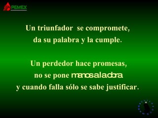 Un triunfador  se compromete, da su palabra y la cumple.   Un perdedor hace promesas, no se pone  manos a la obra y cuando falla sólo se sabe justificar. 