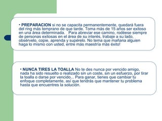 • PREPARACION si no se capacita permanentemente, quedará fuera
del ring más temprano de que tarde. Toma más de 15 años ser exitoso
en una área determinada. Para abreviar ese camino, rodéese siempre
de personas exitosas en el área de su interés, trabaje a su lado,
obsérvelo, copie, aprenda y supérelo. No tema que mañana alguien
haga lo mismo con usted, entre más maestría más éxito!
• NUNCA TIRES LA TOALLA No te des nunca por vencido amigo,
nada ha sido resuelto o realizado sin un coste, sin un esfuerzo, por tirar
la toalla o darse por vencido... Para ganar, tienes que cambiar tu
enfoque completamente, así que tendrás que mantener tu problema
hasta que encuentres la solución.
 