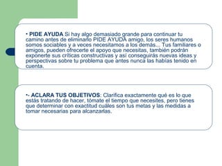 • PIDE AYUDA Si hay algo demasiado grande para continuar tu
camino antes de eliminarlo PIDE AYUDA amigo, los seres humanos
somos sociables y a veces necesitamos a los demás... Tus familiares o
amigos, pueden ofrecerte el apoyo que necesitas, también podrán
exponerte sus críticas constructivas y así conseguirás nuevas ideas y
perspectivas sobre tu problema que antes nunca las habías tenido en
cuenta.
•- ACLARA TUS OBJETIVOS: Clarifica exactamente qué es lo que
estás tratando de hacer, tómate el tiempo que necesites, pero tienes
que determinar con exactitud cuáles son tus metas y las medidas a
tomar necesarias para alcanzarlas.
 