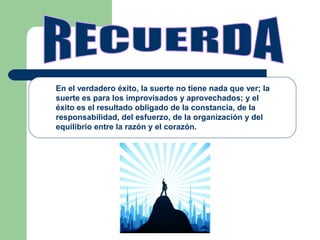 En el verdadero éxito, la suerte no tiene nada que ver; la
suerte es para los improvisados y aprovechados; y el
éxito es el resultado obligado de la constancia, de la
responsabilidad, del esfuerzo, de la organización y del
equilibrio entre la razón y el corazón.
 