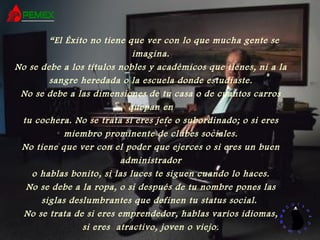 “ El Éxito no tiene que ver con lo que mucha gente se imagina. No se debe a los títulos nobles y académicos que tienes, ni a la sangre heredada o la escuela donde estudiaste. No se debe a las dimensiones de tu casa o de cuantos carros quepan en tu cochera. No se trata si eres jefe o subordinado; o si eres miembro prominente de clubes sociales. No tiene que ver con el poder que ejerces o si eres un buen administrador o hablas bonito, si las luces te siguen cuando lo haces. No se debe a la ropa, o si después de tu nombre pones las siglas deslumbrantes que definen tu status social.  No se trata de si eres emprendedor, hablas varios idiomas, si eres  atractivo, joven o viejo. 