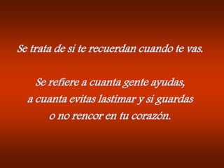 Se trata de si te recuerdan cuando te vas.Se refiere a cuanta gente ayudas,a cuanta evitas lastimar y si guardaso no rencor en tu corazón.