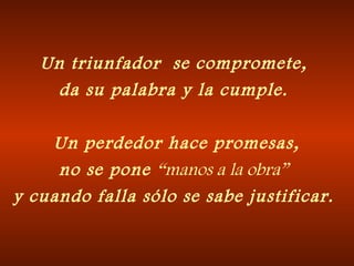 Un triunfador  se compromete, da su palabra y la cumple.   Un perdedor hace promesas, no se pone  “manos a la obra” y cuando falla sólo se sabe justificar. 
