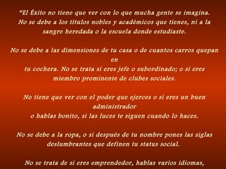 “ El Éxito no tiene que ver con lo que mucha gente se imagina. No se debe a los títulos nobles y académicos que tienes, ni a la sangre heredada o la escuela donde estudiaste. No se debe a las dimensiones de tu casa o de cuantos carros quepan en tu cochera. No se trata si eres jefe o subordinado; o si eres miembro prominente de clubes sociales. No tiene que ver con el poder que ejerces o si eres un buen administrador o hablas bonito, si las luces te siguen cuando lo haces. No se debe a la ropa, o si después de tu nombre pones las siglas deslumbrantes que definen tu status social.  No se trata de si eres emprendedor, hablas varios idiomas, si eres  atractivo, joven o viejo. 