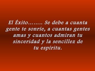 El Éxito…….. Se debe a cuanta gente te sonríe, a cuantas gentes amas y cuantos admiran tu sinceridad y la sencillez de tu espíritu. 
