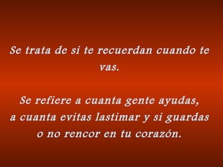 Se trata de si te recuerdan cuando te vas. Se refiere a cuanta gente ayudas, a cuanta evitas lastimar y si guardas o no rencor en tu corazón. 