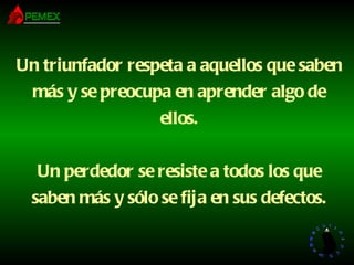 Un triunfador respeta a aquellos que saben más y se preocupa en aprender algo de ellos. Un perdedor se resiste a todos los que saben más y sólo se fija en sus defectos. 
