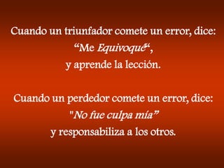 Cuando un triunfador comete un error, dice:
“Me Equivoqué“,
y aprende la lección.
Cuando un perdedor comete un error, dice:
"No fue culpa mía”
y responsabiliza a los otros.
 