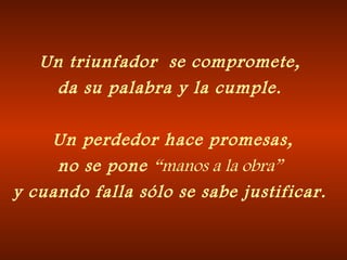 Un triunfador se compromete,
da su palabra y la cumple.
 Un perdedor hace promesas,
no se pone “manos a la obra”
y cuando falla sólo se sabe justificar.
 