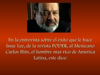 En la entrevista sobre el éxito que le haceEn la entrevista sobre el éxito que le hace
Issac Lee, de la revista PODER, al MexicanoIssac Lee, de la revista PODER, al Mexicano
Carlos Slim, el hombre mas rico de AméricaCarlos Slim, el hombre mas rico de América
Latina, este dice:Latina, este dice:
 