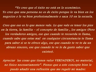 “Yo creo que el éxito no está en lo económico.
Yo creo que una persona no es de éxito porque le va bien en los
negocios o le va bien profesionalmente o saca 10 en la escuela.
Creo que eso es lo que menos vale. Lo que vale es tener los pies
en la tierra, la familia – el concepto de familia-, los amigos (Pero
los verdaderos amigos, ese que cuando te recuerda te llama,
cuando sabe que estas mal en cualquier circunstancia te llama
para saber si se te ofrece algo, ese que cuando te ve te da un
abrazo sincero, ese que cuando te ve le da gusto saber que
existes).
Apreciar las cosas que tienen valor VERDADERO!, no material,
no físico necesariamente”. Pienso que a este concepto bien le
puedo añadir una reflexión que me regaló mi madre:
 