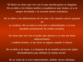 “El Éxito no tiene que ver con lo que mucha gente se imagina.
No se debe a los títulos nobles y académicos que tienes, ni a la
sangre heredada o la escuela donde estudiaste.
No se debe a las dimensiones de tu casa o de cuantos carros quepan
en
tu cochera. No se trata si eres jefe o subordinado; o si eres
miembro prominente de clubes sociales.
No tiene que ver con el poder que ejerces o si eres un buen
administrador
o hablas bonito, si las luces te siguen cuando lo haces.
No se debe a la ropa, o si después de tu nombre pones las siglas
deslumbrantes que definen tu status social.
No se trata de si eres emprendedor, hablas varios idiomas,
 