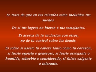 Se trata de que en tus triunfos estén incluidos tus
sueños.
De si tus logros no hieren a tus semejantes.
Es acerca de tu inclusión con otros,
no de tu control sobre los demás.
Es sobre si usaste tu cabeza tanto como tu corazón,
si fuiste egoísta o generoso, si fuiste arrogante o
humilde, soberbio o considerado, si fuiste exigente
o tolerante.
 