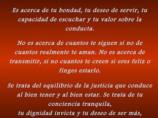 Es acerca de tu bondad, tu deseo de servir, tu
capacidad de escuchar y tu valor sobre la
conducta.
No es acerca de cuantos te siguen si no de
cuantos realmente te aman. No es acerca de
transmitir, si no cuantos te creen si eres feliz o
finges estarlo.
Se trata del equilibrio de la justicia que conduce
al bien tener y al bien estar. Se trata de tu
conciencia tranquila,
tu dignidad invicta y tu deseo de ser más,
 