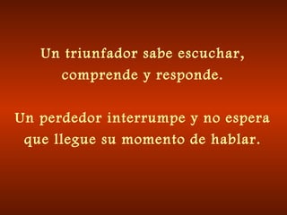 Un triunfador sabe escuchar,
comprende y responde.
Un perdedor interrumpe y no espera
que llegue su momento de hablar.

 