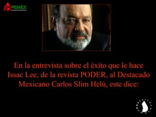 En la entrevista sobre el éxito que le hace
Issac Lee, de la revista PODER, al Destacado
Mexicano Carlos Slim Helú, este dice:
 