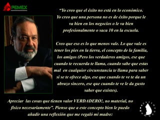 “Yo creo que el éxito no está en lo económico.
Yo creo que una persona no es de éxito porque le
va bien en los negocios o le va bien
profesionalmente o saca 10 en la escuela.
Creo que eso es lo que menos vale. Lo que vale es
tener los pies en la tierra, el concepto de la familia,
los amigos (Pero los verdaderos amigos, ese que
cuando te recuerda te llama, cuando sabe que estas
mal en cualquier circunstancia te llama para saber
si se te ofrece algo, ese que cuando te ve te da un
abrazo sincero, ese que cuando te ve le da gusto
saber que existes).
Apreciar las cosas que tienen valor VERDADERO!, no material, no
físico necesariamente”. Pienso que a este concepto bien le puedo
añadir una reflexión que me regaló mi madre:
 