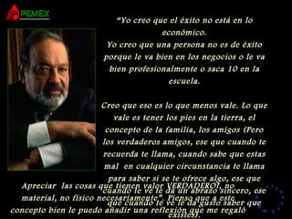 RR
ee
HH
cc
uu rr ss
ssoo
uu
mm aa
nn
oo
RR
ee
HH
cc
uu rr ss
ssoo
uu
mm aa
nn
oo
“Yo creo que el éxito no está en lo
económico.
Yo creo que una persona no es de éxito
porque le va bien en los negocios o le va
bien profesionalmente o saca 10 en la
escuela.
Creo que eso es lo que menos vale. Lo que
vale es tener los pies en la tierra, el
concepto de la familia, los amigos (Pero
los verdaderos amigos, ese que cuando te
recuerda te llama, cuando sabe que estas
mal en cualquier circunstancia te llama
para saber si se te ofrece algo, ese que
cuando te ve te da un abrazo sincero, ese
que cuando te ve le da gusto saber que
existes).
Apreciar las cosas que tienen valor VERDADERO!, no
material, no físico necesariamente”. Pienso que a este
concepto bien le puedo añadir una reflexión que me regaló
 