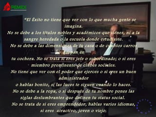 RR
ee
HH
cc
uu rr ss
ssoo
uu
mm aa
nn
oo
RR
ee
HH
cc
uu rr ss
ssoo
uu
mm aa
nn
oo
“El Éxito no tiene que ver con lo que mucha gente se
imagina.
No se debe a los títulos nobles y académicos que tienes, ni a la
sangre heredada o la escuela donde estudiaste.
No se debe a las dimensiones de tu casa o de cuantos carros
quepan en
tu cochera. No se trata si eres jefe o subordinado; o si eres
miembro prominente de clubes sociales.
No tiene que ver con el poder que ejerces o si eres un buen
administrador
o hablas bonito, si las luces te siguen cuando lo haces.
No se debe a la ropa, o si después de tu nombre pones las
siglas deslumbrantes que definen tu status social.
No se trata de si eres emprendedor, hablas varios idiomas,
si eres atractivo, joven o viejo.
 