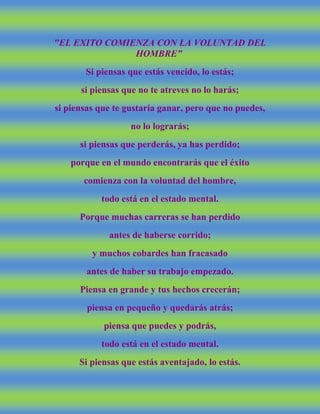 "EL EXITO COMIENZA CON LA VOLUNTAD DEL
HOMBRE”
Si piensas que estás vencido, lo estás;
si piensas que no te atreves no lo harás;
si piensas que te gustaría ganar, pero que no puedes,
no lo lograrás;
si piensas que perderás, ya has perdido;
porque en el mundo encontrarás que el éxito
comienza con la voluntad del hombre,
todo está en el estado mental.
Porque muchas carreras se han perdido
antes de haberse corrido;
y muchos cobardes han fracasado
antes de haber su trabajo empezado.
Piensa en grande y tus hechos crecerán;
piensa en pequeño y quedarás atrás;
piensa que puedes y podrás,
todo está en el estado mental.
Si piensas que estás aventajado, lo estás.
 