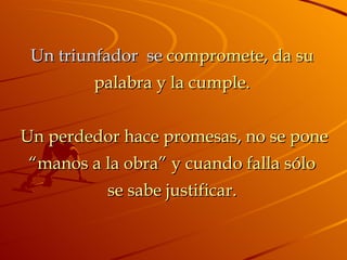 Un triunfador  se  compromete, da su palabra y la cumple.   Un perdedor hace promesas, no se pone “manos a la obra” y cuando falla sólo se sabe justificar. 