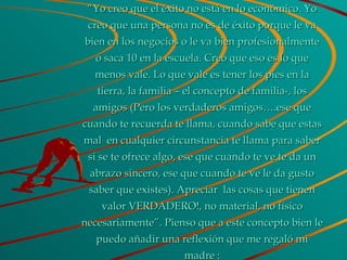 “ Yo creo que el éxito no está en lo económico. Yo creo que una persona no es de éxito porque le va bien en los negocios o le va bien profesionalmente o saca 10 en la escuela. Creo que eso es lo que menos vale. Lo que vale es tener los pies en la tierra, la familia – el concepto de familia-, los amigos (Pero los verdaderos amigos….ese que cuando te recuerda te llama, cuando sabe que estas mal  en cualquier circunstancia te llama para saber si se te ofrece algo, ese que cuando te ve te da un abrazo sincero, ese que cuando te ve le da gusto saber que existes). Apreciar  las cosas que tienen valor VERDADERO!, no material, no físico necesariamente”. Pienso que a este concepto bien le puedo añadir una reflexión que me regaló mi madre : 
