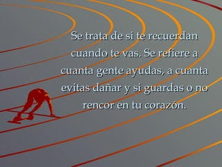 Se trata de si te recuerdan cuando te vas. Se refiere a cuanta gente ayudas, a cuanta evitas dañar y si guardas o no rencor en tu corazón. 