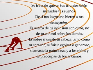 Se trata de que en tus triunfos estén incluidos tus sueños. De si tus logros no hieren a tus semejantes. Es acerca de tu inclusión con otros, no de tu control sobre los demás. Es sobre si usaste tu cabeza tanto como tu corazón, si fuiste egoísta o generoso, si amaste la naturaleza y a los niños y te preocupas de los ancianos. 