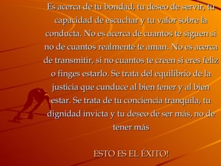 Es acerca de tu bondad, tu deseo de servir, tu capacidad de escuchar y tu valor sobre la conducta. No es acerca de cuantos te siguen si no de cuantos realmente te aman. No es acerca de transmitir, si no cuantos te creen si eres feliz o finges estarlo. Se trata del equilibrio de la justicia que cunduce al bien tener y al bien estar. Se trata de tu conciencia tranquila, tu dignidad invicta y tu deseo de ser más, no de tener más ESTO ES EL ÉXITO! 