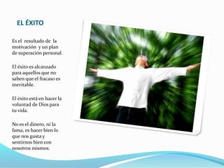 EL ÉXITO
Es el resultado de la
motivación y un plan
de superación personal.
El éxito es alcanzado
para aquellos que no
saben que el fracaso es
inevitable.
El éxito está en hacer la
voluntad de Dios para
tu vida.
No es el dinero, ni la
fama, es hacer bien lo
que nos gusta y
sentirnos bien con
nosotros mismos.
 