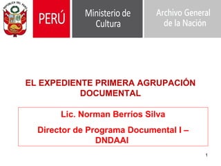 1
Lic. Norman Berríos Silva
Director de Programa Documental I –
DNDAAI
EL EXPEDIENTE PRIMERA AGRUPACIÓN
DOCUMENTAL
 