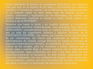 Ahora definiendo el termino de expediente Electrónico, nos basamos
más que todo en el registro de los datos y documentos que vienen a
constituir el Expediente Judicial, con la diferencia que estará contenido
en un Soporte digital, es decir datos sean de carácter privado o
público, ordenados y registrados por vía informática, los mismos que
podrán obtenerse mediante el acceso al medio virtual público que
vendría a ser el INTERNET.
Tenemos que hasta la fecha y en nuestra realidad, el mecanismo
comúnmente asimismo históricamente, mas empleado para tener en
RESGUARDO, procedimientos tanto en materia judicial, administrativa
sea ya ante los organismos públicos y algunos privados, es el
EXPEDIENTE EN PAPEL, los mismo que cuentan con la característica
de ser voluminosos, los mismo que ocasionan un retardo en la
administración de Justicia, porque teniendo en cuenta el principio de
segunda instancia(como ejemplo), el expediente se demora en pasar a
manos de los vocales, para ser revisados y leídos, mientras que el
tiempo pasa y cuando llega a primera instancia con el ordenamiento
correspondiente, llega juntamente con uno o dos días antes de que
prescriban(utilizando el sarcasmo); en este sentido, observamos una
ejecución ineficiente, con una existencia de riesgos como pueden ser,
que se extravíen, pierdan, así como la sustracción de fojas, el deterioro
del papel, el acceso no autorizado de documentos, entre otros.
 