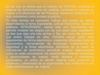 Es así que se estima que el carácter de VIRTUAL, adherido al
sistema de Administración de Justicia, conllevara a mejoras en
cuanto a la eficiencia del iter Procesal, asimismo conllevará a lo
que conocemos como acceso al público.
En este sentido es necesario, indicar que países ya vienen
desarrollando el tema Expediente Judicial Electrónico, existe un
software: INTEGRADOC, siendo este una herramienta que
permite modelar las etapas por las que pasa cada expediente,
ya sea que siga una ruta ad-hoc o fija, así como las personas
que deben trabajar en ellas. Permitirá actuar sobre esos
expedientes de forma electrónica, integrando diferentes tipos de
documentos, herramientas de búsqueda, mecanismos de
seguridad y la firma electrónica. Asimismo de la mano de
indicadores de rendimiento permitirán analizar objetivamente
como se están procesando los expedientes, detectar problemas
y oportunidades de mejora, medir tiempos y volúmenes
procesados, en orden de decidir mejoras para aumentar la
eficiencia y efectividad de la organización que conllevara a una
mejor administración de Justicia.
 