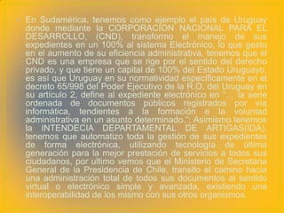 • En Sudamérica, tenemos como ejemplo el país de Uruguay
  donde mediante la CORPORACION NACIONAL PARA EL
  DESARROLLO, (CND), transformo el manejo de sus
  expedientes en un 100% al sistema Electrónico, lo que gesto
  en el aumento de su eficiencia administrativa, tenemos que el
  CND es una empresa que se rige por el sentido del derecho
  privado, y que tiene un capital de 100% del Estado Uruguayo,
  es así que Uruguay en su normatividad específicamente en el
  decreto 65/998 del Poder Ejecutivo de la R.O. del Uruguay en
  su artículo 2, define al expediente electrónico en “… la serie
  ordenada de documentos públicos registrados por vía
  informática, tendientes a la formación e la voluntad
  administrativa en un asunto determinado.”; Asimismo tenemos
  la INTENDECIA DEPARTAMENTAL DE ARTIGAS(IDA),
  tenemos que automatizo toda la gestión de sus expedientes
  de forma electrónica, utilizando tecnología de última
  generación para la mejor prestación de servicios a todos sus
  ciudadanos, por ultimo vemos que el Ministerio de Secretaria
  General de la Presidencia de Chile, transito el camino hacia
  una administración total de todos sus documentos al sentido
  virtual o electrónico simple y avanzada, existiendo una
  interoperabilidad de los mismo con sus otros organismos.
 