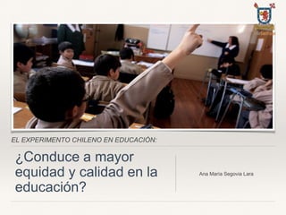 EL EXPERIMENTO CHILENO EN EDUCACIÓN:
¿Conduce a mayor
equidad y calidad en la
educación?
Ana María Segovia Lara
 