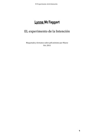 El Experimento dela Intención
1
Lynne McTaggart
EL experimento de la Intención
Maquetado y formatos sobre pdf anónimo por Maese
Oct. 2011
 