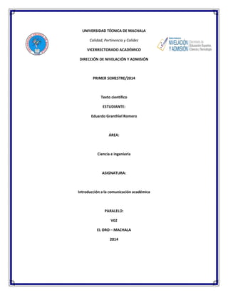 UNIVERSIDAD TÉCNICA DE MACHALA
Calidad, Pertinencia y Calidez
VICERRECTORADO ACADÉMICO
DIRECCIÓN DE NIVELACIÓN Y ADMISIÓN
PRIMER SEMESTRE/2014
Texto científico
ESTUDIANTE:
Eduardo Granthiel Romero
ÁREA:
Ciencia e ingeniería
ASIGNATURA:
Introducción a la comunicación académica
PARALELO:
V02
EL ORO – MACHALA
2014
 