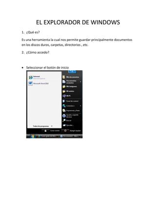 EL EXPLORADOR DE WINDOWS
1. ¿Qué es?

Es una herramienta la cual nos permite guardar principalmente documentos
en los discos duros, carpetas, directorios , etc.

2. ¿Cómo accedo?



  Seleccionar el botón de inicio
 