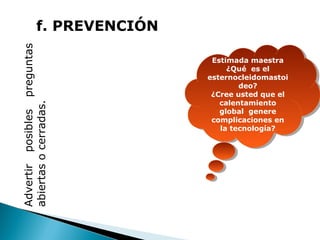 Advertir posibles preguntas
abiertas o cerradas.

f. PREVENCIÓN
Estimada maestra
Estimada maestra
¿Qué es el
¿Qué es el
esternocleidomastoi
esternocleidomastoi
deo?
deo?
¿Cree usted que el
¿Cree usted que el
calentamiento
calentamiento
global genere
global genere
complicaciones en
complicaciones en
la tecnología?
la tecnología?

GUÍA PARA
EL DISEÑO
DE
DIAPOSITIVAS

 