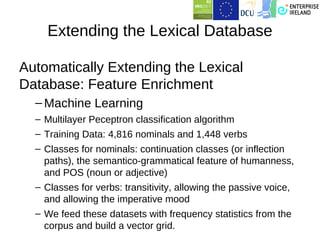 Extending the Lexical Database

Automatically Extending the Lexical
Database: Feature Enrichment
  – Machine Learning
  – Multilayer Peceptron classification algorithm
  – Training Data: 4,816 nominals and 1,448 verbs
  – Classes for nominals: continuation classes (or inflection
    paths), the semantico-grammatical feature of humanness,
    and POS (noun or adjective)
  – Classes for verbs: transitivity, allowing the passive voice,
    and allowing the imperative mood
  – We feed these datasets with frequency statistics from the
    corpus and build a vector grid.
 