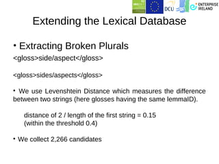 Extending the Lexical Database

• Extracting Broken Plurals
<gloss>side/aspect</gloss>

<gloss>sides/aspects</gloss>


  We use Levenshtein Distance which measures the difference
between two strings (here glosses having the same lemmaID).

     distance of 2 / length of the first string = 0.15
     (within the threshold 0.4)


    We collect 2,266 candidates
 