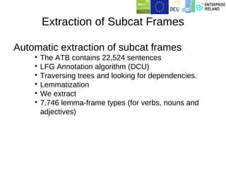 Extraction of Subcat Frames

Automatic extraction of subcat frames
    
      The ATB contains 22,524 sentences
    
      LFG Annotation algorithm (DCU)
    
      Traversing trees and looking for dependencies.
    
      Lemmatization
    
      We extract
    
      7,746 lemma-frame types (for verbs, nouns and
      adjectives)
 