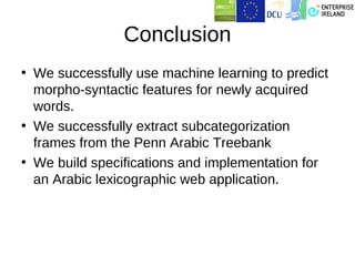 Conclusion
• We successfully use machine learning to predict
  morpho-syntactic features for newly acquired
  words.
• We successfully extract subcategorization
  frames from the Penn Arabic Treebank
• We build specifications and implementation for
  an Arabic lexicographic web application.
 
