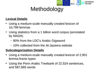 Methodology
Lexical Details
• Using a medium-scale manually created lexicon of
  10,799 lemmas
• Using statistics from a 1 billion word corpus (annotated
  by MADA)
   – 90% from the LDC's Arabic Gigaword
   – 10% collected from the Al-Jazeera website
Subcategorization Details
• Using a medium-scale manually created lexicon of 2,901
  lemma-frame types
• Using the Penn Arabic Treebank of 22,524 sentences,
  and 587,665 words
 