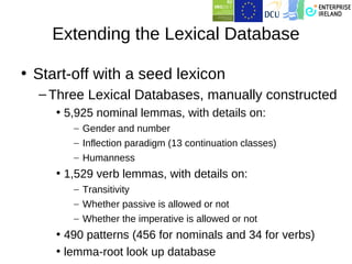 Extending the Lexical Database

• Start-off with a seed lexicon
  – Three Lexical Databases, manually constructed
     • 5,925 nominal lemmas, with details on:
        – Gender and number
        – Inflection paradigm (13 continuation classes)
        – Humanness
     • 1,529 verb lemmas, with details on:
        – Transitivity
        – Whether passive is allowed or not
        – Whether the imperative is allowed or not
     • 490 patterns (456 for nominals and 34 for verbs)
     • lemma-root look up database
 