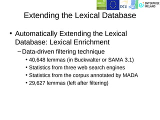 Extending the Lexical Database

• Automatically Extending the Lexical
  Database: Lexical Enrichment
  – Data-driven filtering technique
     • 40,648 lemmas (in Buckwalter or SAMA 3.1)
     • Statistics from three web search engines
     • Statistics from the corpus annotated by MADA
     • 29,627 lemmas (left after filtering)
 